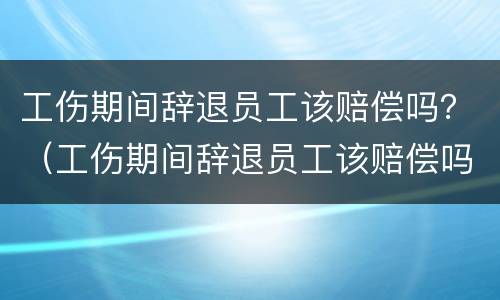 工伤期间辞退员工该赔偿吗？（工伤期间辞退员工该赔偿吗）