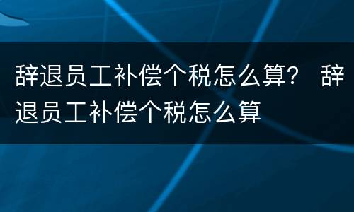 辞退员工补偿个税怎么算？ 辞退员工补偿个税怎么算