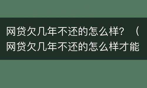 网贷欠几年不还的怎么样？（网贷欠几年不还的怎么样才能还）