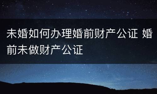 未婚如何办理婚前财产公证 婚前未做财产公证