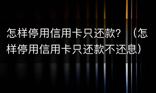 怎样停用信用卡只还款？（怎样停用信用卡只还款不还息）