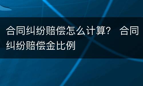 合同纠纷赔偿怎么计算？ 合同纠纷赔偿金比例