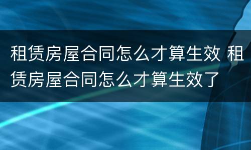 租赁房屋合同怎么才算生效 租赁房屋合同怎么才算生效了