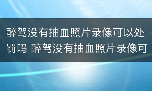醉驾没有抽血照片录像可以处罚吗 醉驾没有抽血照片录像可以处罚吗多少钱