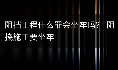 阻挡工程什么罪会坐牢吗？ 阻挠施工要坐牢