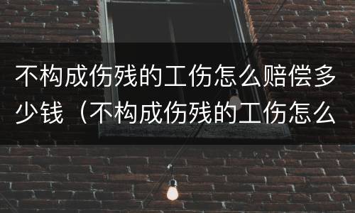 不构成伤残的工伤怎么赔偿多少钱（不构成伤残的工伤怎么赔偿多少钱一个月）