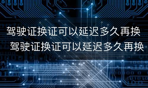 驾驶证换证可以延迟多久再换 驾驶证换证可以延迟多久再换证