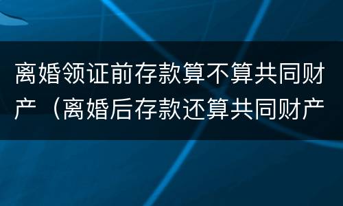 离婚领证前存款算不算共同财产（离婚后存款还算共同财产吗）