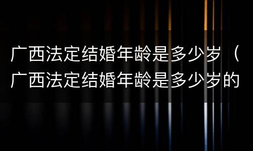 广西法定结婚年龄是多少岁（广西法定结婚年龄是多少岁的）