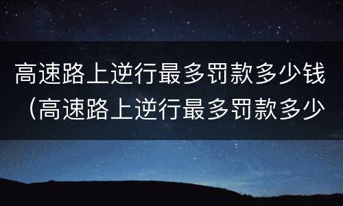 高速路上逆行最多罚款多少钱（高速路上逆行最多罚款多少钱啊）