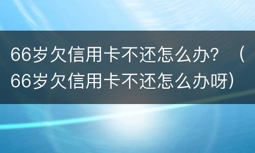 66岁欠信用卡不还怎么办？（66岁欠信用卡不还怎么办呀）
