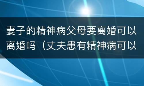 妻子的精神病父母要离婚可以离婚吗（丈夫患有精神病可以离婚吗）