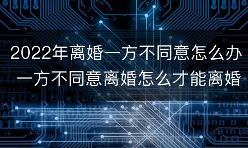 2022年离婚一方不同意怎么办 一方不同意离婚怎么才能离婚2021
