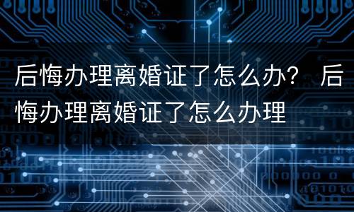 后悔办理离婚证了怎么办？ 后悔办理离婚证了怎么办理