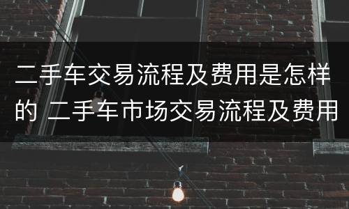 二手车交易流程及费用是怎样的 二手车市场交易流程及费用