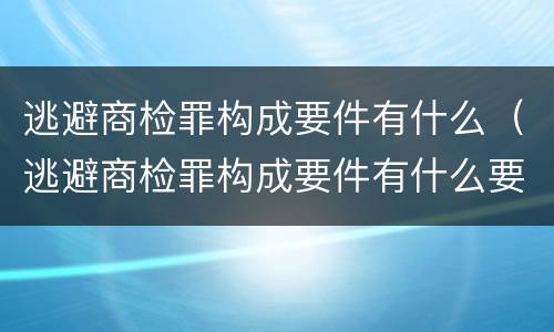 逃避商检罪构成要件有什么（逃避商检罪构成要件有什么要求）