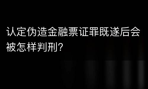 认定伪造金融票证罪既遂后会被怎样判刑?