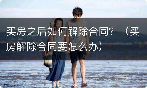 买房之后如何解除合同？（买房解除合同要怎么办）