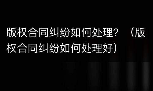 版权合同纠纷如何处理？（版权合同纠纷如何处理好）