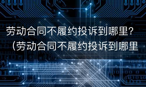 劳动合同不履约投诉到哪里？（劳动合同不履约投诉到哪里投诉）