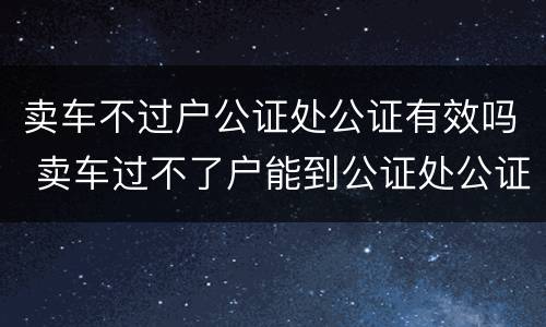 卖车不过户公证处公证有效吗 卖车过不了户能到公证处公证吗?