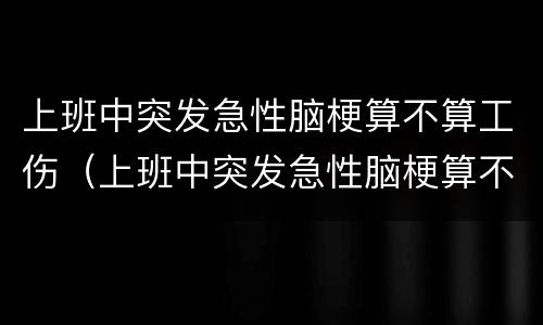 上班中突发急性脑梗算不算工伤（上班中突发急性脑梗算不算工伤事故）