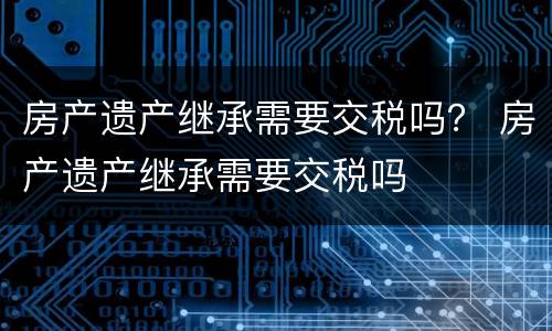 房产遗产继承需要交税吗？ 房产遗产继承需要交税吗