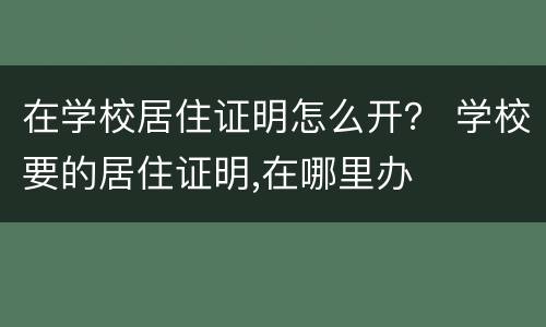 在学校居住证明怎么开？ 学校要的居住证明,在哪里办