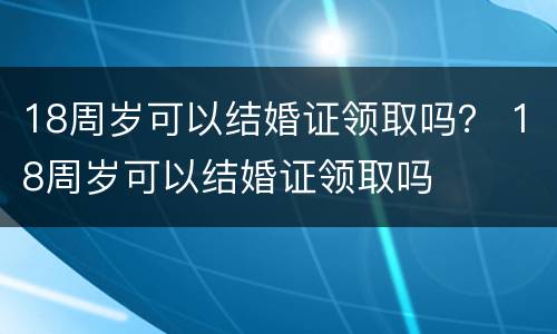18周岁可以结婚证领取吗？ 18周岁可以结婚证领取吗