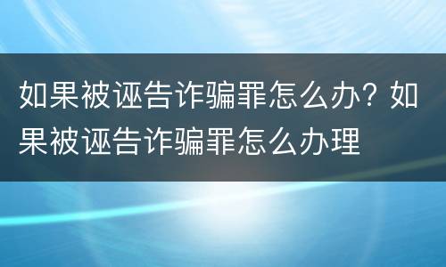 如果被诬告诈骗罪怎么办? 如果被诬告诈骗罪怎么办理