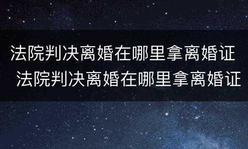 法院判决离婚在哪里拿离婚证 法院判决离婚在哪里拿离婚证书