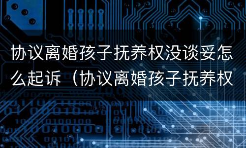 协议离婚孩子抚养权没谈妥怎么起诉（协议离婚孩子抚养权没谈妥怎么起诉对方）