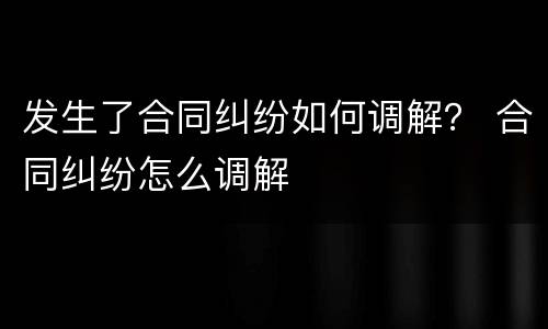 发生了合同纠纷如何调解？ 合同纠纷怎么调解