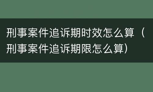 刑事案件追诉期时效怎么算（刑事案件追诉期限怎么算）