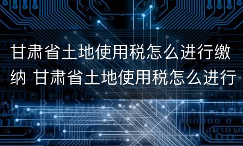 甘肃省土地使用税怎么进行缴纳 甘肃省土地使用税怎么进行缴纳的