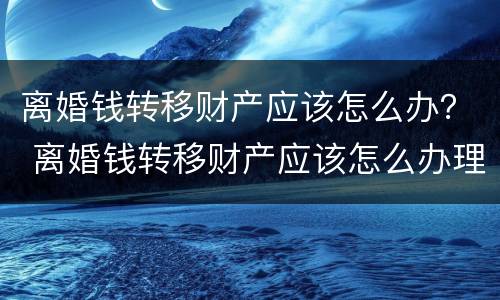 离婚钱转移财产应该怎么办？ 离婚钱转移财产应该怎么办理