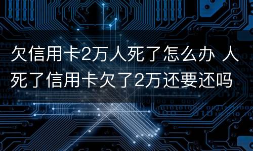 欠信用卡2万人死了怎么办 人死了信用卡欠了2万还要还吗