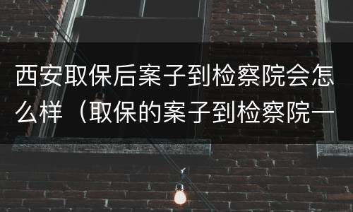 西安取保后案子到检察院会怎么样（取保的案子到检察院一般多久起诉）