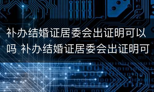 补办结婚证居委会出证明可以吗 补办结婚证居委会出证明可以吗