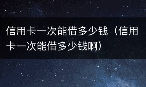 信用卡一次能借多少钱（信用卡一次能借多少钱啊）