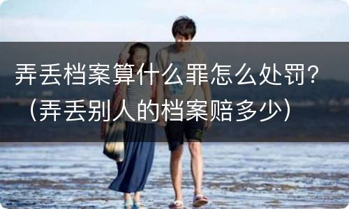 弄丢档案算什么罪怎么处罚？（弄丢别人的档案赔多少）