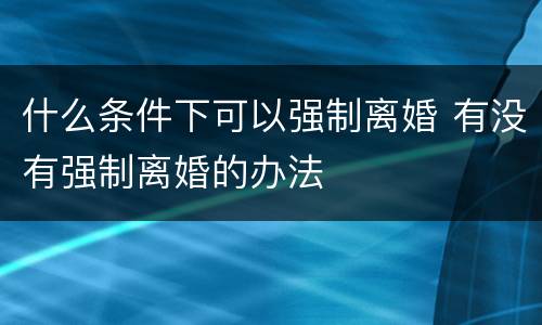 什么条件下可以强制离婚 有没有强制离婚的办法