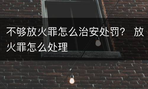 不够放火罪怎么治安处罚？ 放火罪怎么处理