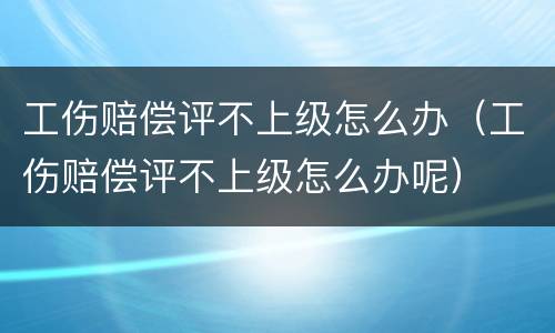 工伤赔偿评不上级怎么办（工伤赔偿评不上级怎么办呢）