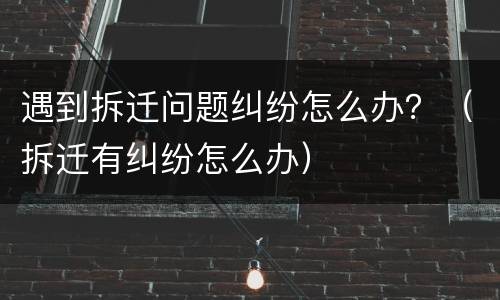 遇到拆迁问题纠纷怎么办？（拆迁有纠纷怎么办）
