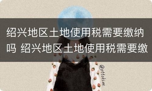 绍兴地区土地使用税需要缴纳吗 绍兴地区土地使用税需要缴纳吗