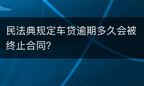 民法典规定车贷逾期多久会被终止合同？