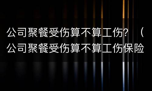 公司聚餐受伤算不算工伤？（公司聚餐受伤算不算工伤保险）