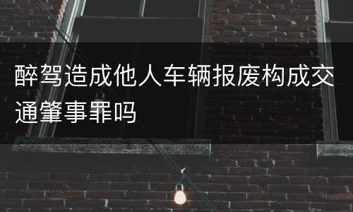 醉驾造成他人车辆报废构成交通肇事罪吗