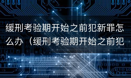 缓刑考验期开始之前犯新罪怎么办（缓刑考验期开始之前犯新罪怎么办呢）